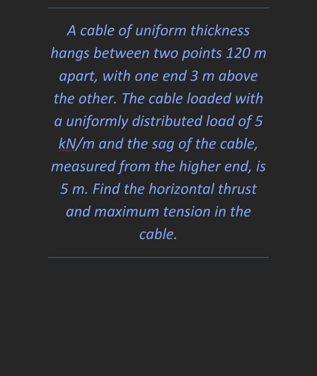 A cable of uniform thickness
hangs between two points 120 m
apart, with one end 3 m above
the other. The cable loaded with
a uniformly distributed load of 5
kN/m and the sag of the cable,
measured from the higher end, is
5 m. Find the horizontal thrust
and maximum tension in the
cable.

