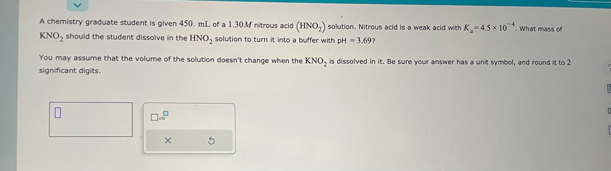 A chemistry graduate student is given 450. mL of a 1.30M nitrous acid (HNO₂) solution. Nitrous acid is a weak acid with K₁=4.5 x 10. What mass of
KNO₂ should the student dissolve in the HNO₂ solution to turn it into a buffer with pH = 3.69?
You may assume that the volume of the solution doesn't change when the KNO₂ is dissolved in it. Be sure your answer has a unit symbol, and round it to 2
significant digits.
S
?
E
0
C
