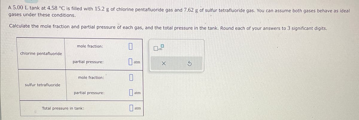 A 5.00 L tank at 4.58 °C is filled with 15.2 g of chlorine pentafluoride gas and 7.62 g of sulfur tetrafluoride gas. You can assume both gases behave as ideal
gases under these conditions.
Calculate the mole fraction and partial pressure of each gas, and the total pressure in the tank. Round each of your answers to 3 significant digits.
chlorine pentafluoride
sulfur tetrafluoride
mole fraction:
partial pressure:
mole fraction:
partial pressure:
Total pressure in tank:
atm
0
atm
aum
0
x10
X
S