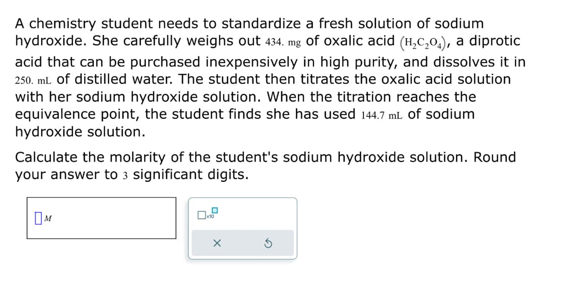 A chemistry student needs to standardize a fresh solution of sodium
hydroxide. She carefully weighs out 434. mg of oxalic acid (H₂C₂0), a diprotic
acid that can be purchased inexpensively in high purity, and dissolves it in
250. mL of distilled water. The student then titrates the oxalic acid solution
with her sodium hydroxide solution. When the titration reaches the
equivalence point, the student finds she has used 144.7 mL of sodium
hydroxide solution.
Calculate the molarity of the student's sodium hydroxide solution. Round
your answer to 3 significant digits.
M
x10
X