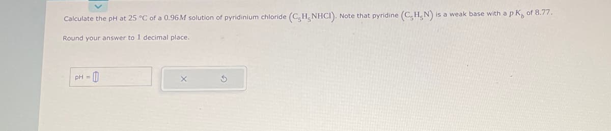 Calculate the pH at 25 °C of a 0.96M solution of pyridinium chloride (C5H-NHCI). Note that pyridine (C-H₂N) is a weak base with a pK, of 8.77.
Round your answer to 1 decimal place.
pH =
3