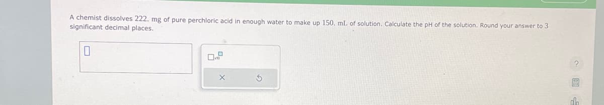 A chemist dissolves 222. mg of pure perchloric acid in enough water to make up 150. mL of solution. Calculate the pH of the solution. Round your answer to 3
significant decimal places.
0
X
S
a
ol