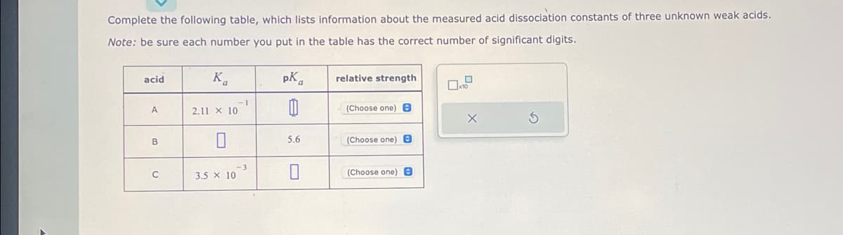 Complete the following table, which lists information about the measured acid dissociation constants of three unknown weak acids.
Note: be sure each number you put in the table has the correct number of significant digits.
acid
A
B
C
Ka
2.11 x 10
3.5 x 10
-1
pK
0
5.6
0
relative strength
(Choose one) 8
(Choose one) B
(Choose one) B
