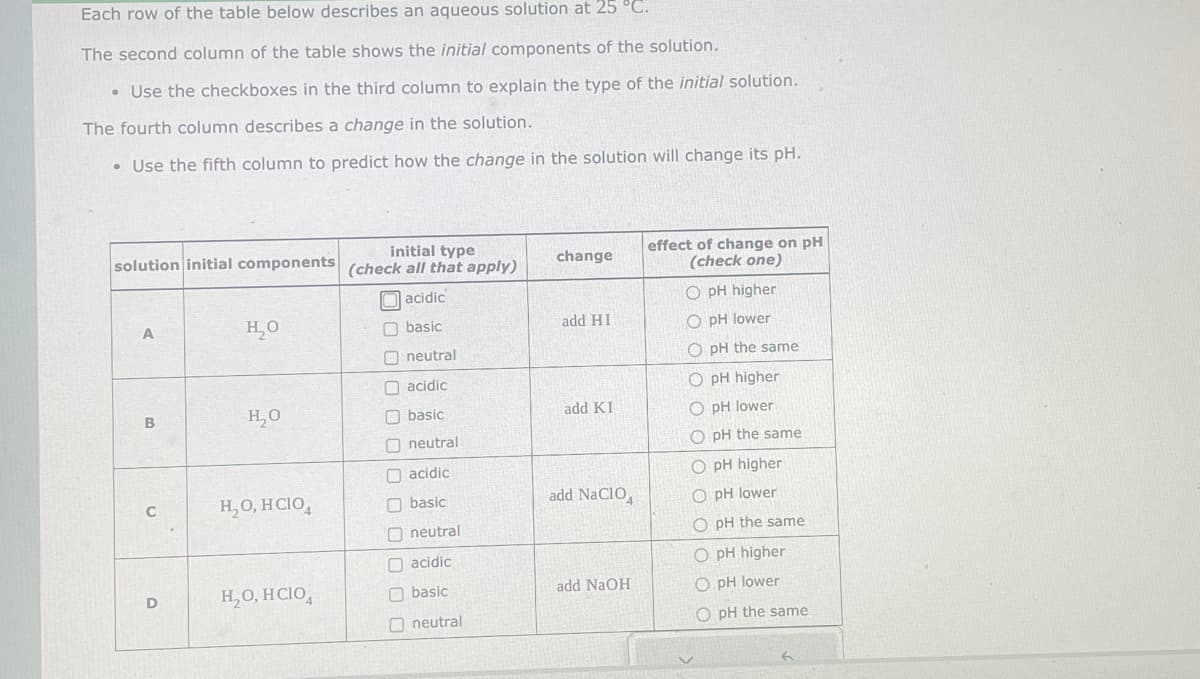 Each row of the table below describes an aqueous solution at 25 °C.
The second column of the table shows the initial components of the solution.
• Use the checkboxes in the third column to explain the type of the initial solution.
The fourth column describes a change in the solution.
• Use the fifth column to predict how the change in the solution will change its pH.
initial type
solution initial components (check all that apply)
acidic
basic
neutral
acidic
basic
neutral
acidic
basic
neutral
acidic
basic
neutral
A
B
09
C
D
H₂O
H₂O
H₂O, HCIO
H₂O, HCIO4
0000000
change
add HI
add KI
add NaClO
add NaOH
effect of change on pH
(check one)
O pH higher
O pH lower
OpH the same
O pH higher
O pH lower
OpH the same
O pH higher
O pH lower
O pH the same
O pH higher
O pH lower
O pH the same