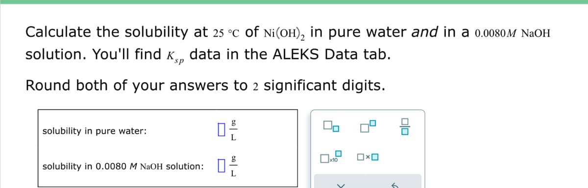 Calculate the solubility at 25 °C of Ni(OH)₂ in pure water and in a 0.0080M NaOH
solution. You'll find data in the ALEKS Data tab.
Round both of your answers to 2 significant digits.
solubility in pure water:
solubility in 0.0080 M NaOH solution:
0²/
- 09
x10
OXO
6
olo