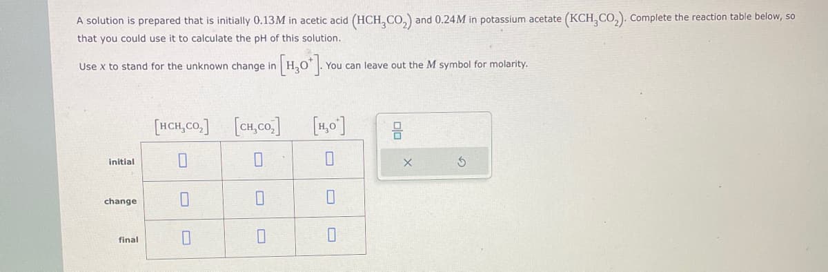 A solution is prepared that is initially 0.13M in acetic acid (HCH3CO₂) and 0.24M in potassium acetate (KCH3CO₂). Complete the reaction table below, so
that you could use it to calculate the pH of this solution.
Use x to stand for the unknown change in
initial
change
final
[HCH,CO₂]
0
[H₂0]. You can leave out the M symbol for molarity.
[cH,co,]
0
L
[H₂O]
0
0
0
plo
X
G