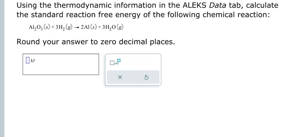 Using the thermodynamic information in the ALEKS Data tab, calculate
the standard reaction free energy of the following chemical reaction:
Al₂O3(s) + 3H₂(g) → 2Al(s) + 3H₂O(g)
Round your answer to zero decimal places.
kJ
0
x10
X