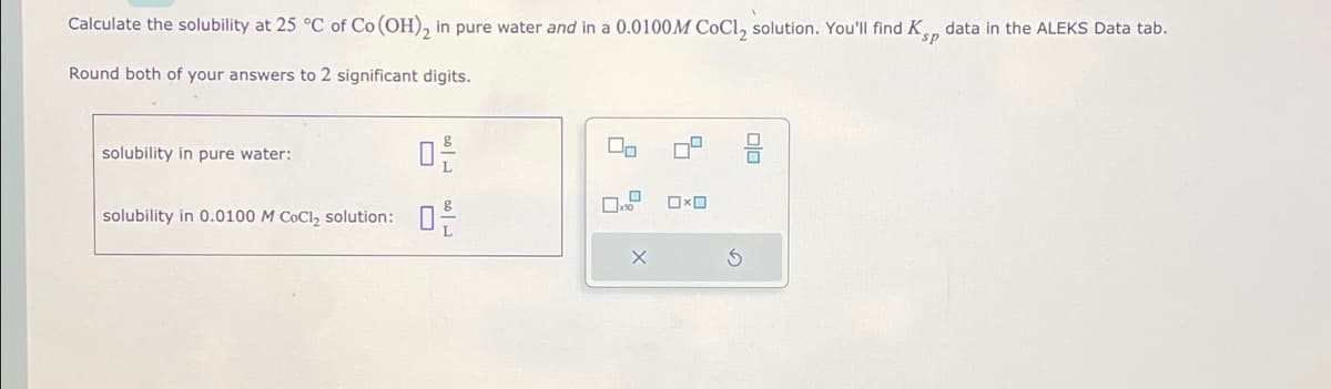 Calculate the solubility at 25 °C of Co (OH)₂ in pure water and in a 0.0100M CoCl₂ solution. You'll find K data in the ALEKS Data tab.
sp
Round both of your answers to 2 significant digits.
0²/
solubility in 0.0100 M CoCl₂ solution: 0-²
solubility in pure water:
00
7.²
X
0x0
3
00