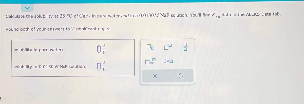 Calculate the solubility at 25 °C of CaF2 in pure water and in a 0.0130M NaF solution. You'll find Ksp data in the ALEKS Data tab.
Round both of your answers to 2 significant digits.
solubility in pure water:
solubility in 0.0130 M NaF solution:
0²
02/
X
0x0
00