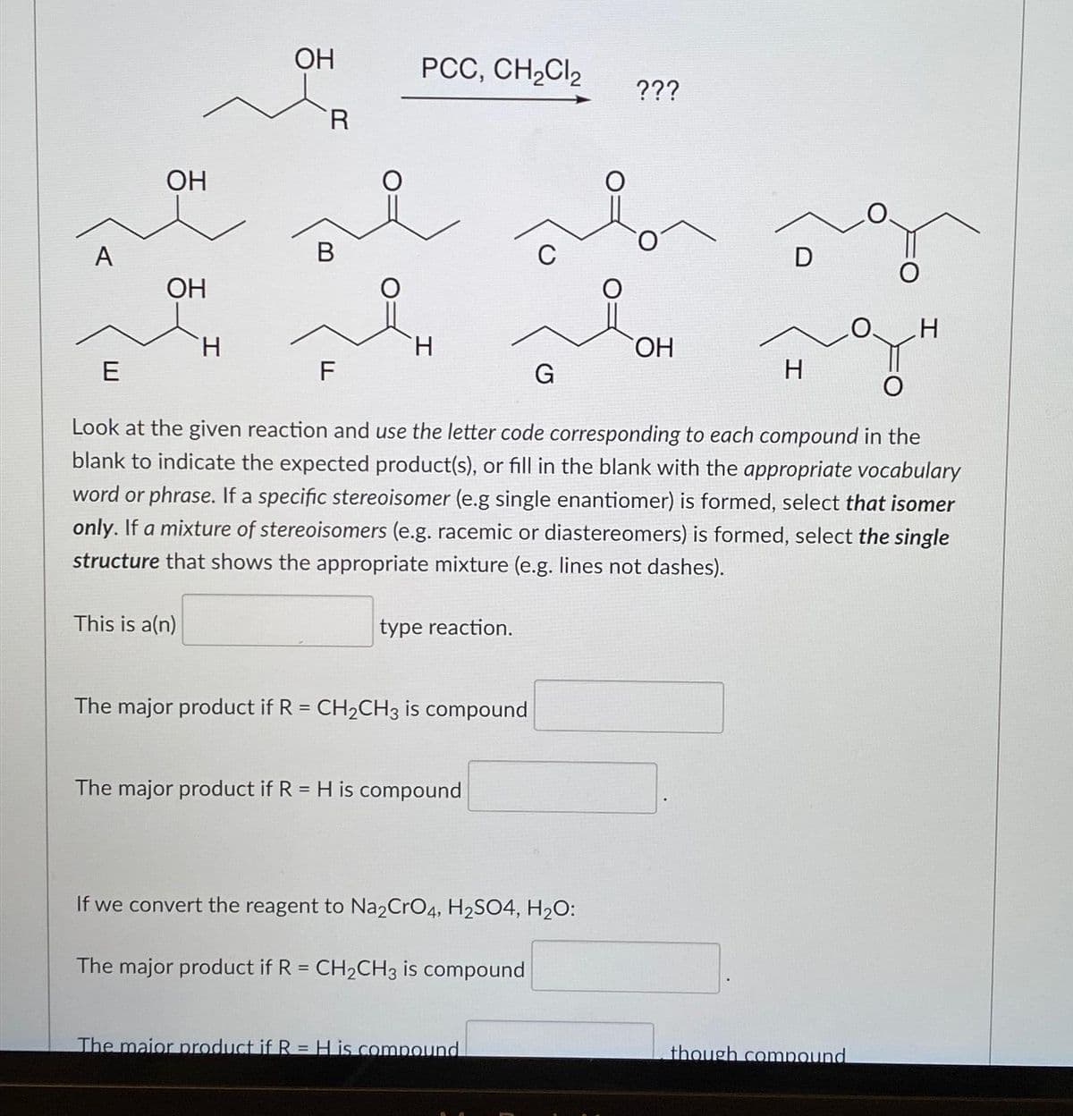 A
E
OH
OH
H
This is a(n)
OH
R
B
F
PCC, CH₂Cl₂
H
type reaction.
The major product if R = CH₂CH3 is compound
The major product if R = H is compound
G
Look at the given reaction and use the letter code corresponding to each compound in the
blank to indicate the expected product(s), or fill in the blank with the appropriate vocabulary
word or phrase. If a specific stereoisomer (e.g single enantiomer) is formed, select that isomer
only. If a mixture of stereoisomers (e.g. racemic or diastereomers) is formed, select the single
structure that shows the appropriate mixture (e.g. lines not dashes).
If we convert the reagent to Na2CrO4, H₂SO4, H₂O:
The major product if R = CH₂CH3 is compound
The maior product if R = H is compound
???
OH
D
H
H
though compound
