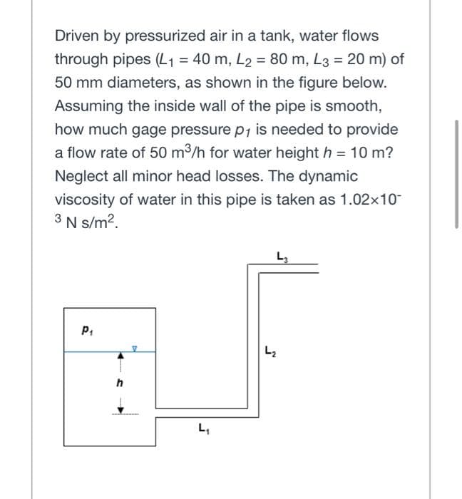 Driven by pressurized air in a tank, water flows
through pipes (L₁ = 40 m, L2 = 80 m, L3 = 20 m) of
50 mm diameters, as shown in the figure below.
Assuming the inside wall of the pipe is smooth,
how much gage pressure p₁ is needed to provide
a flow rate of 50 m³/h for water height h = 10 m?
Neglect all minor head losses. The dynamic
viscosity of water in this pipe is taken as 1.02x10-
3 N s/m².
L3
P₁
L₁
L₂