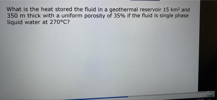 What is the heat stored the fluid in a geothermal reservoir 15 km² and
350 m thick with a uniform porosity of 35% if the fluid is single phase
liquid water at 270°C?
121m