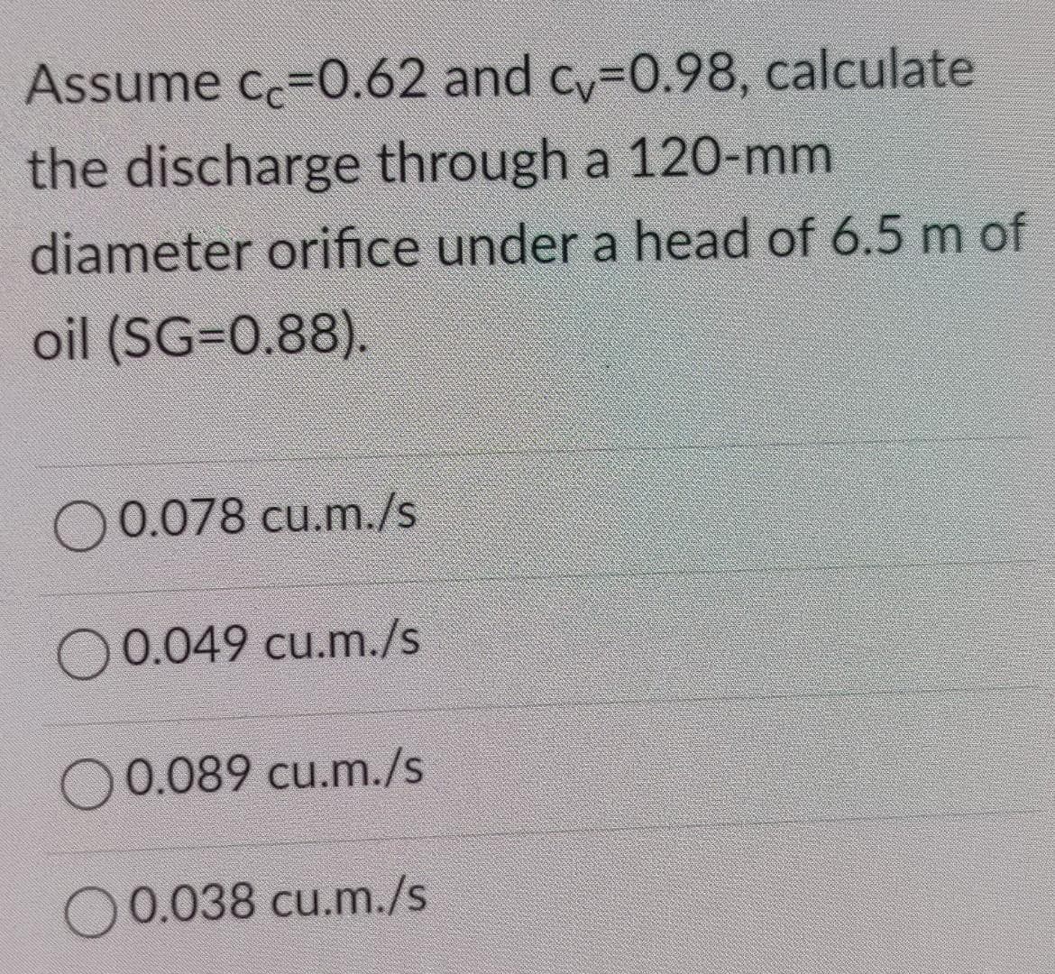 Assume cc=0.62 and cy-0.98, calculate
the discharge through a 120-mm
diameter orifice under a head of 6.5 m of
oil (SG=0.88).
O0.078 cu.m./s
O 0.049 cu.m./s
O 0.089 cu.m./s
O0.038 cu.m./s
