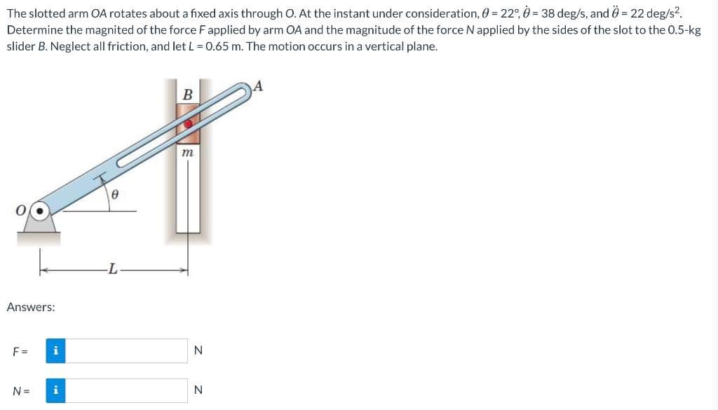 The slotted arm OA rotates about a fixed axis through O. At the instant under consideration, 0 = 22°, 0= 38 deg/s, and = 22 deg/s2.
Determine the magnited of the force F applied by arm OA and the magnitude of the force N applied by the sides of the slot to the 0.5-kg
slider B. Neglect all friction, and let L = 0.65 m. The motion occurs in a vertical plane.
m
T-
Answers:
F =
N=
i
