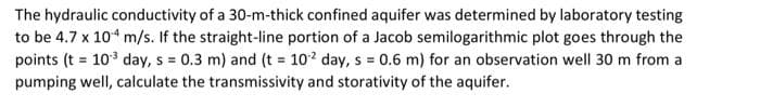 The hydraulic conductivity of a 30-m-thick confined aquifer was determined by laboratory testing
to be 4.7 x 104 m/s. If the straight-line portion of a Jacob semilogarithmic plot goes through the
points (t = 10³ day, s = 0.3 m) and (t = 102 day, s = 0.6 m) for an observation well 30 m from a
pumping well, calculate the transmissivity and storativity of the aquifer.