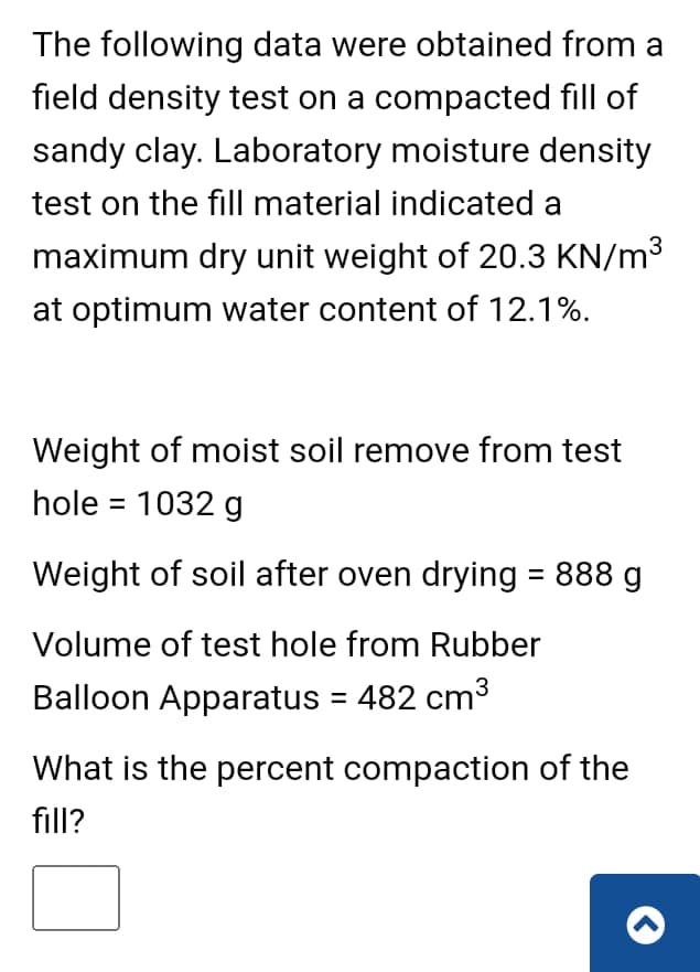 The following data were obtained from a
field density test on a compacted fill of
sandy clay. Laboratory moisture density
test on the fill material indicated a
maximum dry unit weight of 20.3 KN/m³
at optimum water content of 12.1%.
Weight of moist soil remove from test
hole = 1032 g
Weight of soil after oven drying = 888 g
Volume of test hole from Rubber
Balloon Apparatus = 482 cm³
What is the percent compaction of the
fill?