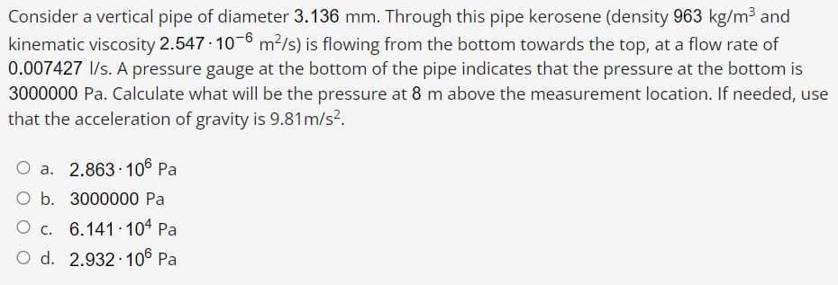 Consider a vertical pipe of diameter 3.136 mm. Through this pipe kerosene (density 963 kg/m3 and
kinematic viscosity 2.547 10-6 m?/s) is flowing from the bottom towards the top, at a flow rate of
0.007427 I/s. A pressure gauge at the bottom of the pipe indicates that the pressure at the bottom is
3000000 Pa. Calculate what will be the pressure at 8 m above the measurement location. If needed, use
that the acceleration of gravity is 9.81m/s?.
O a. 2.863 106 Pa
O b. 3000000 Pa
O c. 6.141.104 Pa
O d. 2.932 106 Pa
