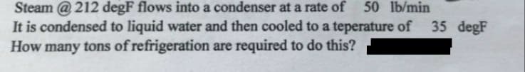 Steam @ 212 degF flows into a condenser at a rate of 50 lb/min
It is condensed to liquid water and then cooled to a teperature of 35 degF
How many tons of refrigeration are required to do this?
