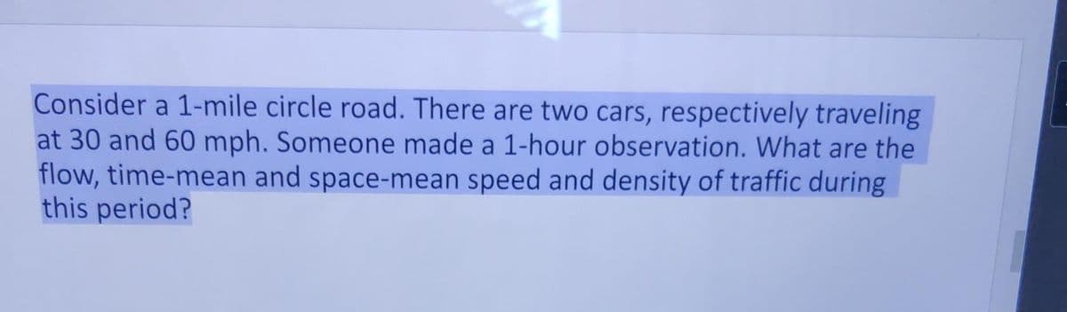Consider a 1-mile circle road. There are two cars, respectively traveling
at 30 and 60 mph. Someone made a 1-hour observation. What are the
flow, time-mean and space-mean speed and density of traffic during
this period?
