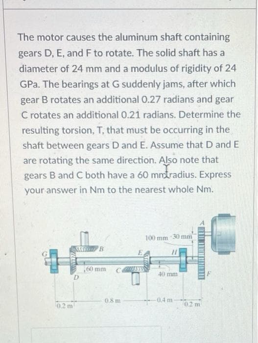 The motor causes the aluminum shaft containing
gears D, E, and F to rotate. The solid shaft has a
diameter of 24 mm and a modulus of rigidity of 24
GPa. The bearings at G suddenly jams, after which
gear B rotates an additional 0.27 radians and gear
C rotates an additional 0.21 radians. Determine the
resulting torsion, T, that must be occurring in the
shaft between gears D and E. Assume that D and E
are rotating the same direction. Also note that
gears B and C both have a 60 mmtradius. Express
your answer in Nm to the nearest whole Nm.
100 mm 30 mm
60 mm
D.
40 mm
0.8 m
0.4 m
02 m
0.2 m
