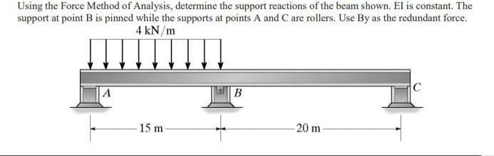 Using the Force Method of Analysis, determine the support reactions of the beam shown. El is constant. The
support at point B is pinned while the supports at points A and C are rollers. Use By as the redundant force.
4 kN/m
A
B
C
15 m
20 m

