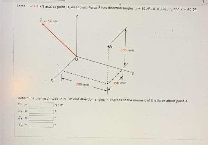 Force F = 7.6 kN acts at point O, as shown. Force F has direction angles a =
61.4°, 115.5°, and y = 40.0°.
=
Z
F = 7.6 KN
A
585 mm
390 mm.
780 mm
Determine the magnitude in N m and direction angles in degrees of the moment of the force about point A.
MA =
N-m
0
αA =
BA=
YA =
O
0