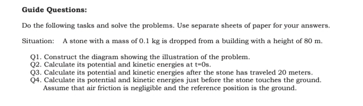 Guide Questions:
Do the following tasks and solve the problems. Use separate sheets of paper for your answers.
Situation: A stone with a mass of 0.1 kg is dropped from a building with a height of 80 m.
Q1. Construct the diagram showing the illustration of the problem.
Q2. Calculate its potential and kinetic energies at t=Os.
Q3. Calculate its potential and kinetic energies after the stone has traveled 20 meters.
Q4. Calculate its potential and kinetic energies just before the stone touches the ground.
Assume that air friction is negligible and the reference position is the ground.
