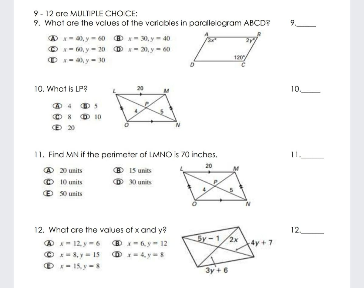 9 - 12 are MULTIPLE CHOICE:
9. What are the values of the variables in parallelogram ABCD?
9.
Ax = 40, y 60
B x = 30, y = 40
3x
2y
© x = 60, y = 20
D x = 20, y = 60
120°
x = 40, y = 30
C
10. What is LP?
20
M
10.
P
© 8
D 10
E 20
11. Find MN if the perimeter of LMNO is 70 inches.
1.
20
@ 20 units
B 15 units
© 10 units
D 30 units
P.
4.
E 50 units
12. What are the values of x and y?
12.
5y-1/2x
@ x = 12, y = 6
Bx= 6, y = 12
4y+7
© x= 8, y = 15
O x = 15, y = 8
%3D
D x= 4, y = 8
3y + 6
