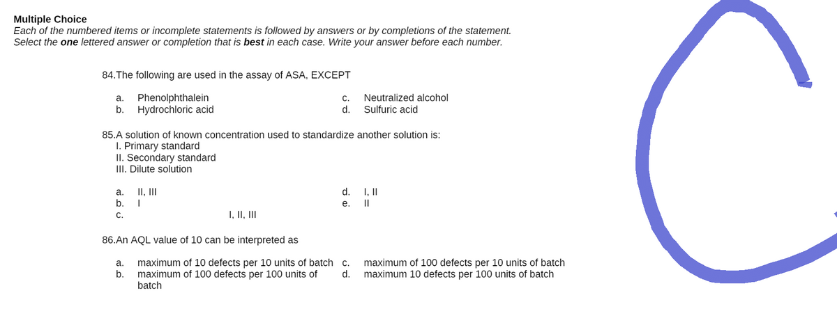 Multiple Choice
Each of the numbered items or incomplete statements is followed by answers or by completions of the statement.
Select the one lettered answer or completion that is best in each case. Write your answer before each number.
84. The following are used in the assay of ASA, EXCEPT
a.
Phenolphthalein
C.
Neutralized alcohol
Sulfuric acid
b. Hydrochloric acid
d.
85.A solution of known concentration used to standardize another solution is:
I. Primary standard
II. Secondary standard
III. Dilute solution
a. II, III
d.
I, II
b. I
e.
||
C.
I, II, III
86.An AQL value of 10 can be interpreted as
a.
c.
maximum of 10 defects per 10 units of batch
maximum of 100 defects per 100 units of
batch
maximum of 100 defects per 10 units of batch
maximum 10 defects per 100 units of batch
b.
d.
C
