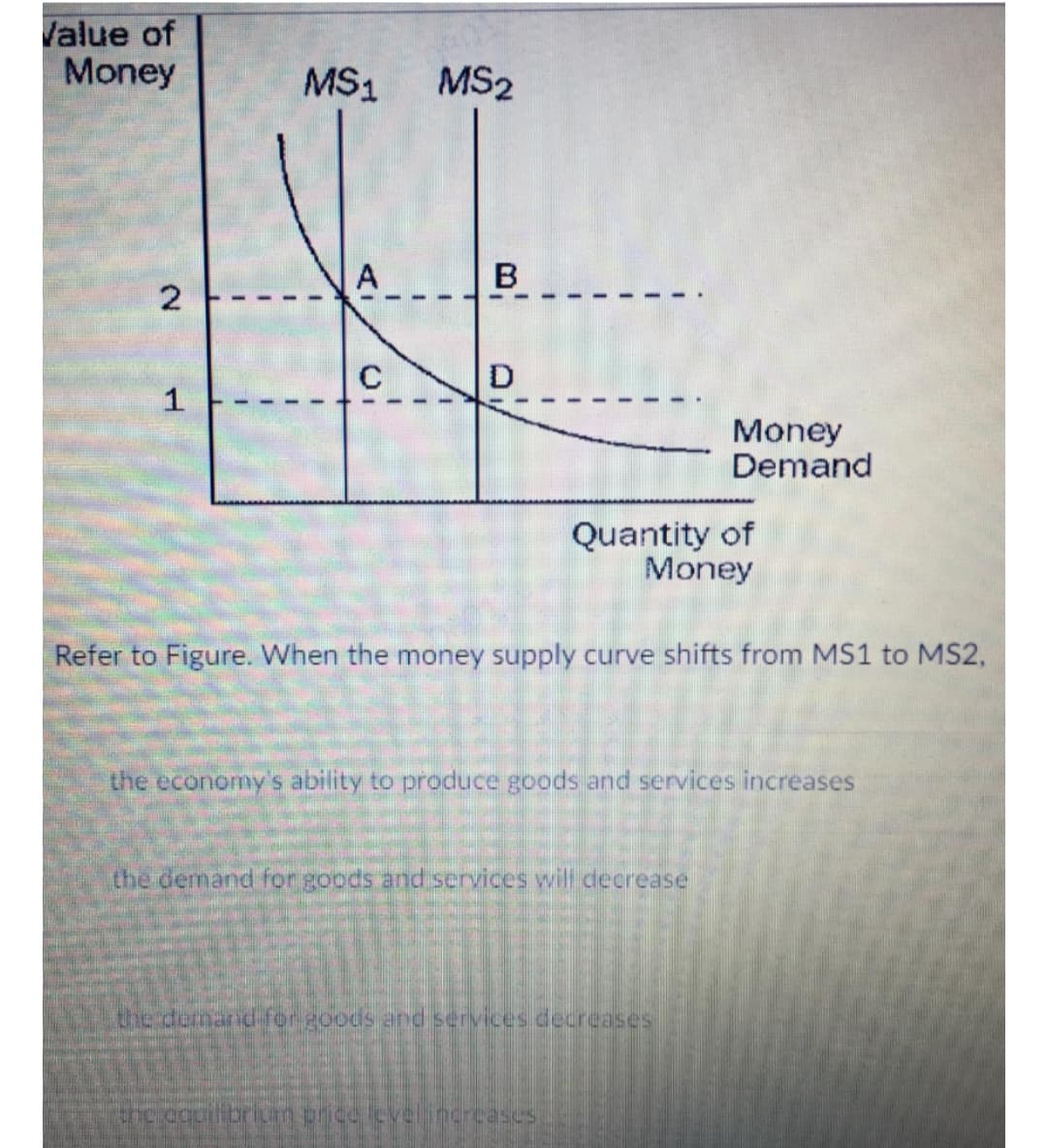 Value of
Money
MS1
MS2
A
B
C
1
Money
Demand
Quantity of
Money
Refer to Figure. When the money supply curve shifts from MS1 to MS2,
the economy's ability to produce goods and services increases
the demand for goods and services will decrease
the demarid for goods and services decreases
