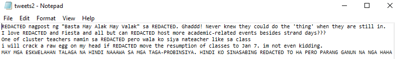 tweets2 - Notepad
File Edit Format
View Help
REDACTED nagpost ng "Basta May Alak May valak" sa REDACTED. Ghaddd! Never knew they could do the 'thing' when they are still in.
I love REDACTED and Fiesta and all but can REDACTED host more academic-related events besides strand days???
One of cluster teachers namin sa REDACTED pero wala ko siya nateacher like sa class
i will crack a raw egg on my head if REDACTED move the resumption of classes to Jan 7. im not even kidding.
MAY MGA ESKWELAHAN TALAGA NA HINDI NAAAWA SA MGA TAGA-PROBINSIYA. HINDI KO SINASABING REDACTED TO HA PERO PARANG GANUN NA NGA HAHA
