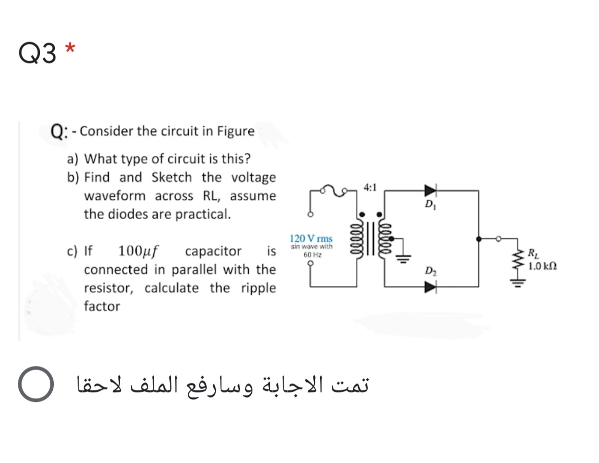 Q3 *
Q: - Consider the circuit in Figure
a) What type of circuit is this?
b) Find and Sketch the voltage
waveform across RL, assume
the diodes are practical.
4:1
D,
c) If
100µf
120 V rms
sin wave with
is
сарacitor
RL
1.0 kN
60 Hz
connected in parallel with the
resistor, calculate the ripple
D2
factor
تمت الاجابة وسارفع الملف لاحقا O
eete
