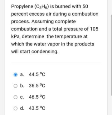 Propylene (C3Ho) is burned with 50
percent excess air during a combustion
process. Assuming complete
combustion and a total pressure of 105
kPa, determine the temperature at
which the water vapor in the products
will start condensing.
a. 44.5 °C
O b. 36.5 °C
Oc. 46.5 °c
O d. 43.5 °Cc
