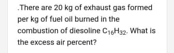 .There are 20 kg of exhaust gas formed
per kg of fuel oil burned in the
combustion of diesoline C16H32. What is
the excess air percent?
