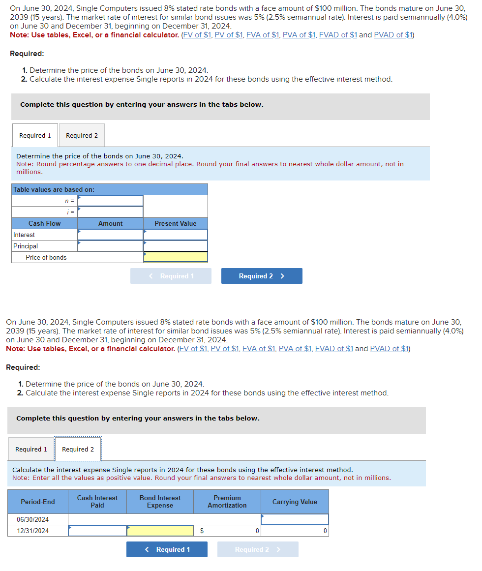 On June 30, 2024, Single Computers issued 8% stated rate bonds with a face amount of $100 million. The bonds mature on June 30,
2039 (15 years). The market rate of interest for similar bond issues was 5% (2.5% semiannual rate). Interest is paid semiannually (4.0%)
on June 30 and December 31, beginning on December 31, 2024.
Note: Use tables, Excel, or a financial calculator. (FV of $1, PV of $1, FVA of $1, PVA of $1, FVAD of $1 and PVAD of $1)
Required:
1. Determine the price of the bonds on June 30, 2024.
2. Calculate the interest expense Single reports in 2024 for these bonds using the effective interest method.
Complete this question by entering your answers in the tabs below.
Required 1 Required 2
Determine the price of the bonds on June 30, 2024.
Note: Round percentage answers to one decimal place. Round your final answers to nearest whole dollar amount, not in
millions.
Table values are based on:
Cash Flow
Interest
Principal
Price of bonds
n =
i=
Required 1
Period-End
Amount
On June 30, 2024, Single Computers issued 8% stated rate bonds with a face amount of $100 million. The bonds mature on June 30,
2039 (15 years). The market rate of interest for similar bond issues was 5% (2.5% semiannual rate). Interest is paid semiannually (4.0%)
on June 30 and December 31, beginning on December 31, 2024.
Note: Use tables, Excel, or a financial calculator. (FV of $1, PV of $1, FVA of $1, PVA of $1, FVAD of $1 and PVAD of $1)
06/30/2024
12/31/2024
Required:
1. Determine the price of the bonds on June 30, 2024.
2. Calculate the interest expense Single reports in 2024 for these bonds using the effective interest method.
Present Value
Complete this question by entering your answers in the tabs below.
Required 2
< Required 1
Calculate the interest expense Single reports in 2024 for these bonds using the effective interest method.
Note: Enter all the values as positive value. Round your final answers to nearest whole dollar amount, not in millions.
Cash Interest
Paid
Required 2 >
Bond Interest
Expense
< Required 1
$
Premium
Amortization
0
Carrying Value
Required 2 >
