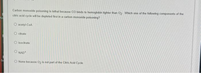 Fir
Go
Carbon monoxide poisoning is lethal because CO binds to hemoglobin tighter than 0₂. Which one of the following components of the
citric acid cycle will be depleted first in a carbon monoxide poisoning?
acetyl-CoA
citrate
Oisocitrate
NAD
O None because O2 is not part of the Citric Acid Cycle