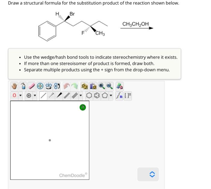 Draw a structural formula for the substitution product of the reaction shown below.
Br
.
Use the wedge/hash bond tools to indicate stereochemistry where it exists.
• If more than one stereoisomer of product is formed, draw both.
• Separate multiple products using the + sign from the drop-down menu.
*****
?
CH3
ChemDoodle
CH3CH₂OH
» [ ]#