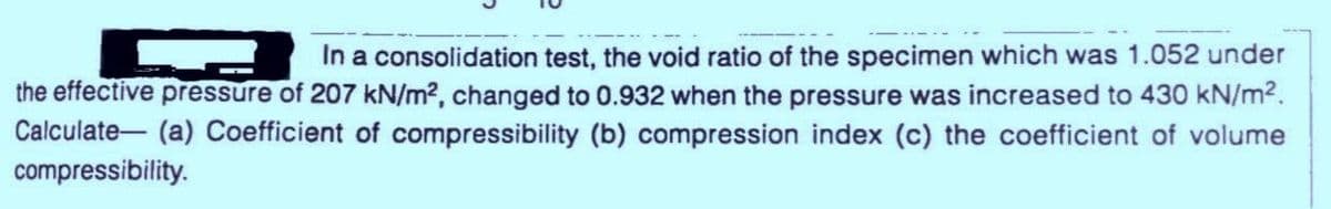 In a consolidation test, the void ratio of the specimen which was 1.052 under
the effective pressure of 207 kN/m2, changed to 0.932 when the pressure was increased to 430 kN/m2.
Calculate- (a) Coefficient of compressibility (b) compression index (c) the coefficient of volume
compressibility.
