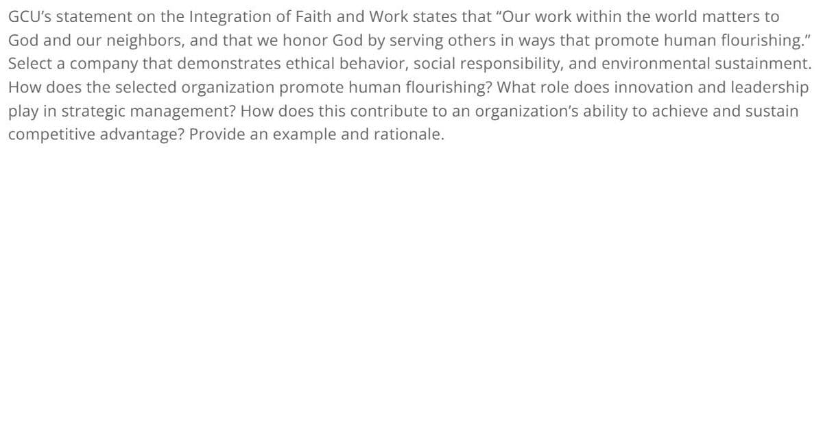 GCU's statement on the Integration of Faith and Work states that "Our work within the world matters to
God and our neighbors, and that we honor God by serving others in ways that promote human flourishing."
Select a company that demonstrates ethical behavior, social responsibility, and environmental sustainment.
How does the selected organization promote human flourishing? What role does innovation and leadership
play in strategic management? How does this contribute to an organization's ability to achieve and sustain
competitive advantage? Provide an example and rationale.