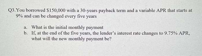 Q3. You borrowed $150,000 with a 30-years payback term and a variable APR that starts at
9% and can be changed every five years
a. What is the initial monthly payment
b.
If, at the end of the five years, the lender's interest rate changes to 9.75% APR,
what will the new monthly payment be?