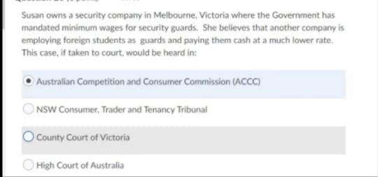 Susan owns a security company in Melbourne, Victoria where the Government has
mandated minimum wages for security guards. She believes that another company is
employing foreign students as guards and paying them cash at a much lower rate.
This case, if taken to court, would be heard in:
Australian Competition and Consumer Commission (ACCC)
NSW Consumer, Trader and Tenancy Tribunal
County Court of Victoria
High Court of Australia