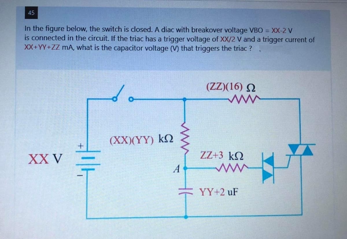 45
In the figure below, the switch is closed. A diac with breakover voltage VBO = XX-2 V
is connected in the circuit. If the triac has a trigger voltage of XX/2 V and a trigger current of
XX+YY+ZZ mA, what is the capacitor voltage (V) that triggers the triac?
XX V
#14
(XX)(YY) ΚΩ
A
(ΖΖ)(16) Ω
www
ZZ+3 kΩ
www
YY+2 uF