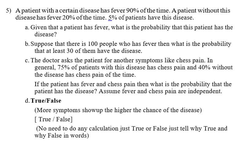 5) Apatient with a certain disease has fever 90% of the time. A patient without this
disease has fever 20% of the time. 5% of patients have this disease.
a. Given that a patient has fever, what is the probability that this patient has the
disease?
b. Suppose that there is 100 people who has fever then what is the probability
that at least 30 of them have the disease.
c. The doctor asks the patient for another symptoms like chess pain. In
general, 75% of patients with this disease has chess pain and 40% without
the disease has chess pain of the time.
If the patient has fever and chess pain then what is the probability that the
patient has the disease? Assume fever and chess pain are independent.
d. True/False
(More symptoms showup the higher the chance of the disease)
[ True / False]
(No need to do any calculation just True or False just tell why True and
why False in words)
