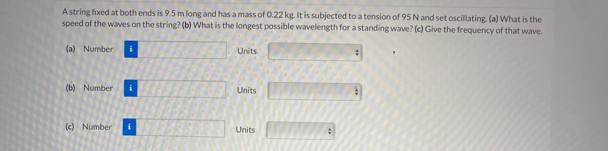 A string fixed at both ends is 9.5 m long and has a mass of 0.22 kg. It is subjected to a tension of 95 N and set oscillating. (a) What is the
speed of the waves on the string? (b) What is the longest possible wavelength for a standing wave? (c) Give the frequency of that wave.
(a) Number
i
Units
(b) Number
i
Units
(c) Number
i
Units
