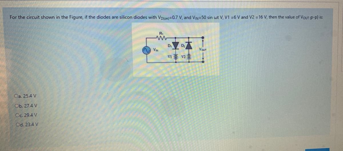 For the circuit shown in the Figure, if the diodes are silicon diodes with Vp(on)=0.7 V, and VIN=50 sin wt V, V1 =6 V and V2 = 16 V, then the value of VouTP-p) is:
R,
D
VaN
Vout
v1事 2章
Oa. 25.4 V
Ob. 27.4 V
Oc. 29.4 V
Od. 23.4 V
