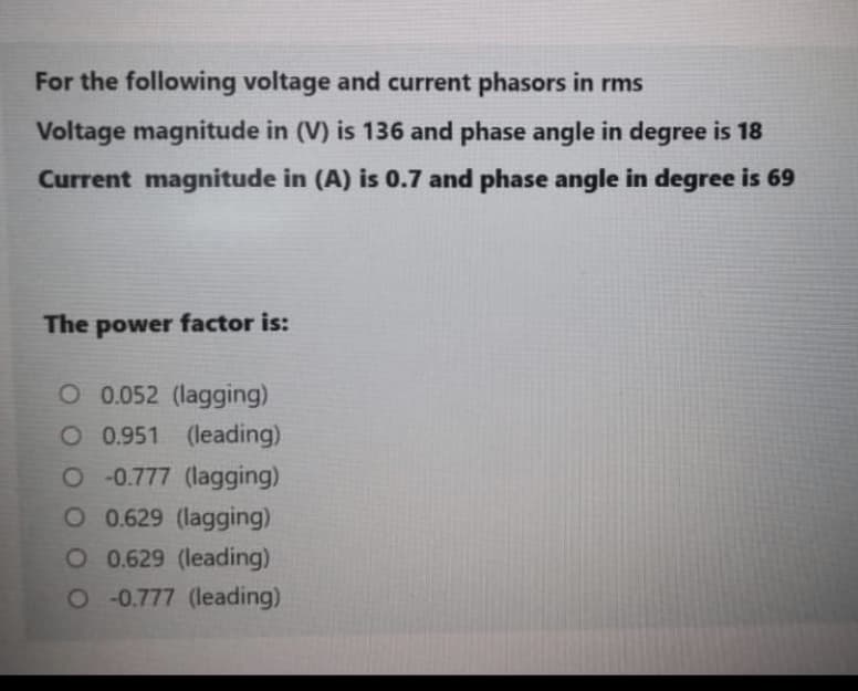 For the following voltage and current phasors in rms
Voltage magnitude in (V) is 136 and phase angle in degree is 18
Current magnitude in (A) is 0.7 and phase angle in degree is 69
The power factor is:
O 0.052 (lagging)
O 0.951 (leading)
O 0.777 (lagging)
O 0.629 (lagging)
O 0.629 (leading)
O0.777 (leading)
