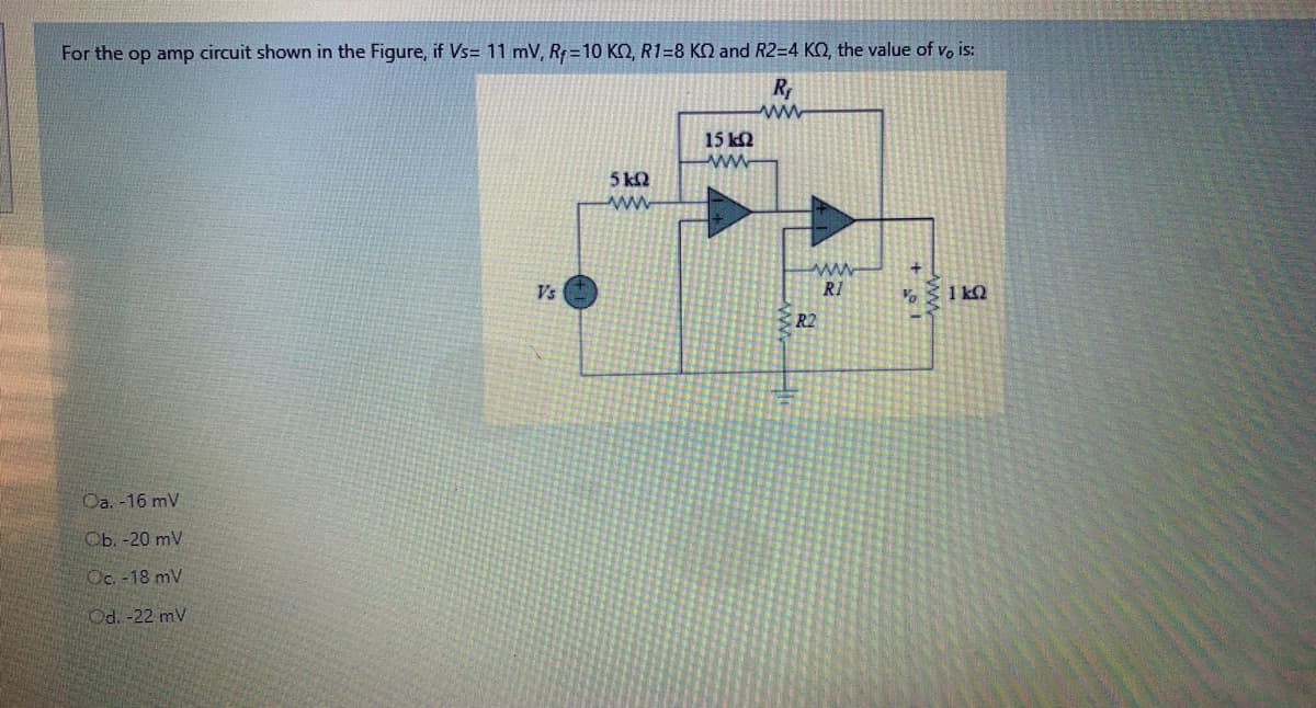 For the op amp circuit shown in the Figure, if Vs= 11 mV, R= 10 KO, R1=8 KO and R2=4 KQ, the value of vo is:
R
15 k2
ww
5 kQ
ww
www
R1
Vs
1 kQ
R2
Oa. -16 mV
Сь. -20 mV
Oc. -18 mV
Od. -22 mV
