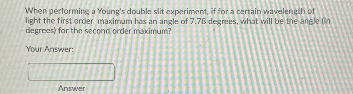 When performing a Young's double slit experiment, if for a certain wavelength of
light the first order maximum has an angle of 7.78 degrees, what will be the angle (in
degrees) for the second order maximum?
Your Answer:
Answer
