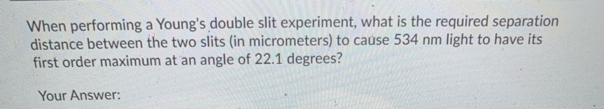 When performing a Young's double slit experiment, what is the required separation
distance between the two slits (in micrometers) to cause 534 nm light to have its
first order maximum at an angle of 22.1 degrees?
Your Answer:
