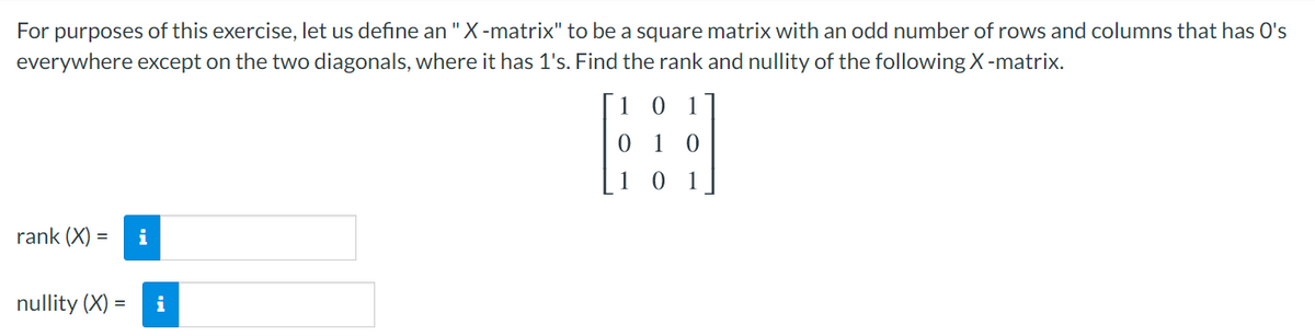 For purposes of this exercise, let us define an "X-matrix" to be a square matrix with an odd number of rows and columns that has O's
everywhere except on the two diagonals, where it has 1's. Find the rank and nullity of the following X-matrix.
[1 0 1
0 1 0
[1 0 1
rank (X) =
i
nullity (X) =
i

